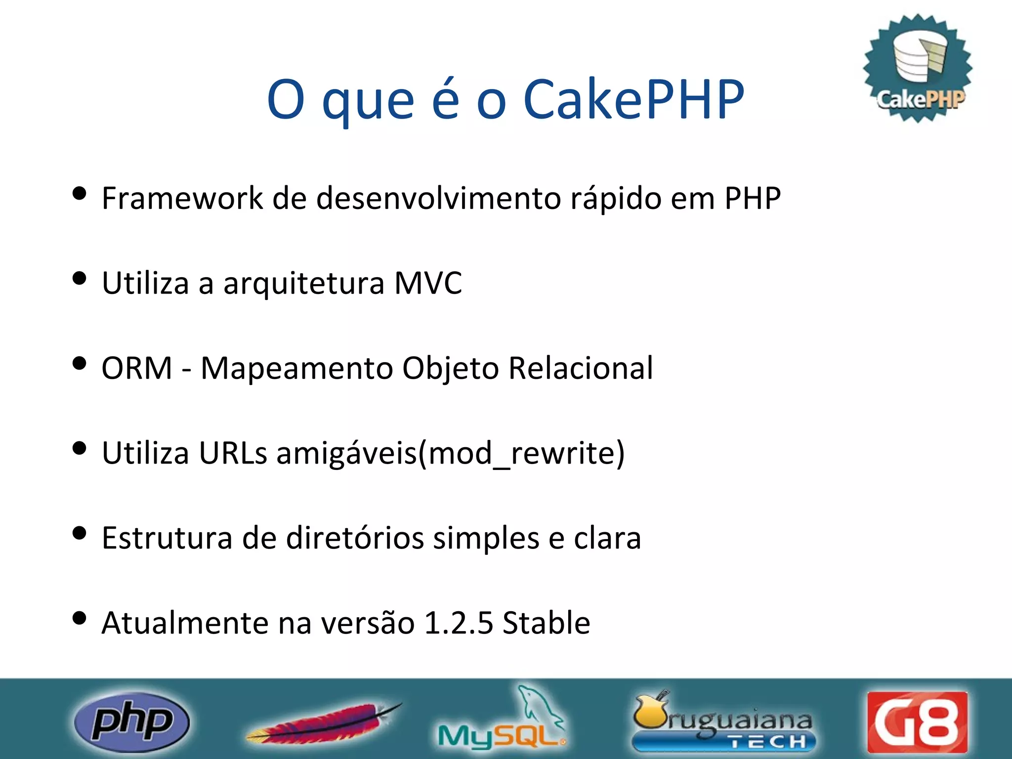 O que é o CakePHP Framework de desenvolvimento rápido em PHP Utiliza a arquitetura MVC ORM - Mapeamento Objeto Relacional Utiliza URLs amigáveis(mod_rewrite) Estrutura de diretórios simples e clara Atualmente na versão 1.2.5 Stable 