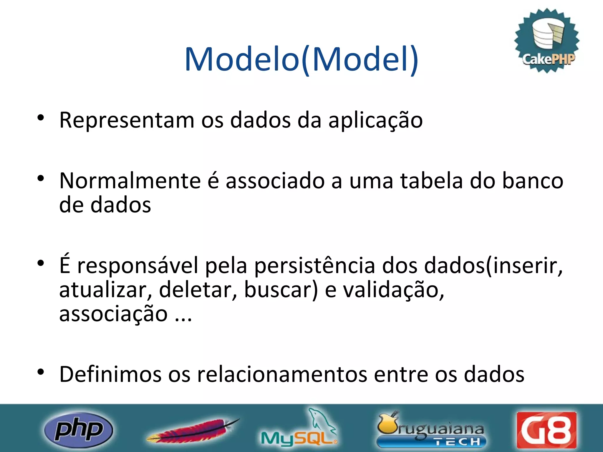 Modelo(Model) Representam os dados da aplicação Normalmente é associado a uma tabela do banco de dados É responsável pela persistência dos dados(inserir, atualizar, deletar, buscar) e validação, associação ... Definimos os relacionamentos entre os dados 