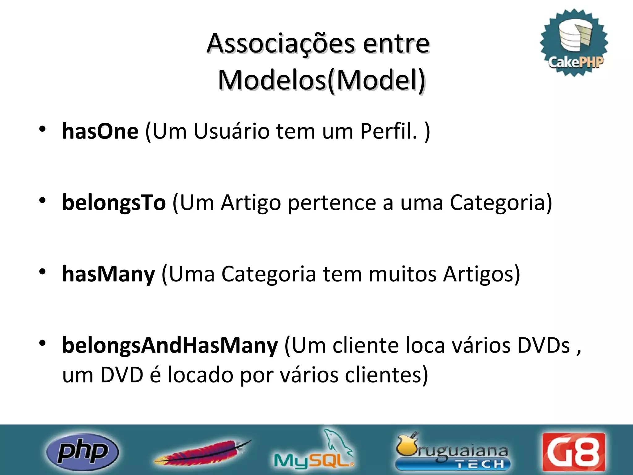 Associações entre Modelos(Model) hasOne (Um Usuário tem um Perfil. ) belongsTo (Um Artigo pertence a uma Categoria) hasMany (Uma Categoria tem muitos Artigos) belongsAndHasMany (Um cliente loca vários DVDs , um DVD é locado por vários clientes) 