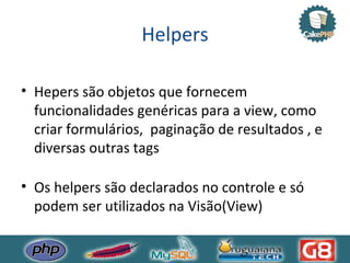 Helpers Hepers são objetos que fornecem funcionalidades genéricas para a view, como criar formulários,  paginação de resultados , e diversas outras tags Os helpers são declarados no controle e só podem ser utilizados na Visão(View) 