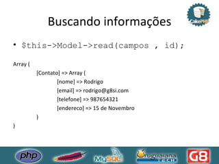 Buscando informações $this->Model->read(campos , id); Array ( [Contato] => Array (  [nome] => Rodrigo  [email] => rodrigo@g8si.com  [telefone] => 987654321  [endereco] => 15 de Novembro )  ) 