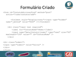 Formulário Criado  <form id="ContatoAdicionarForm" method="post" action="/cake/contatos/add"> <fieldset style="display:none;"><input type="hidden" name="_method" value="POST" /></fieldset> <div class="input text required"> <label for="ContatoNome">Nome:</label> <input name="data[Contato][nome]" type="text" size="60" maxlength="100" value="" id="ContatoNome" /> </div> <div class="submit"> <input type="submit" value="Salvar" /> </div> </form> 