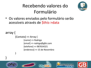 Recebendo valores do Formulário Os valores enviados pelo formulário serão acessíveis através de  $this->data array ( [Contato] => Array (  [nome] => Rodrigo  [email] => rodrigo@g8si.com  [telefone] => 987654321  [endereco] => 15 de Novembro )  )  