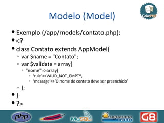 Modelo (Model) Exemplo (/app/models/contato.php): <? class Contato extends AppModel{ var $name = "Contato"; var $validate = array( "nome"=>array( ‘ rule’=>VALID_NOT_EMPTY, ‘ message’=>’O nome do contato deve ser preenchido’ ); } ?> 