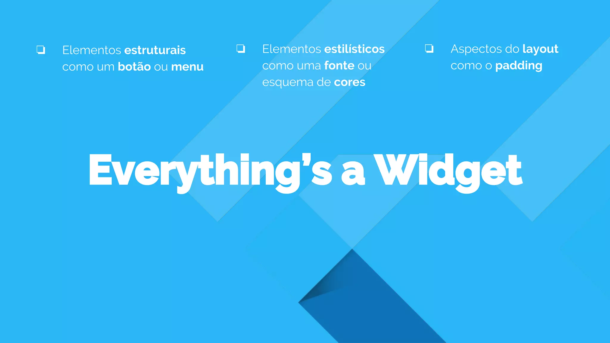 Everything’s a Widget
❏ Elementos estruturais
como um botão ou menu
❏ Elementos estilísticos
como uma fonte ou
esquema de cores
❏ Aspectos do layout
como o padding
 