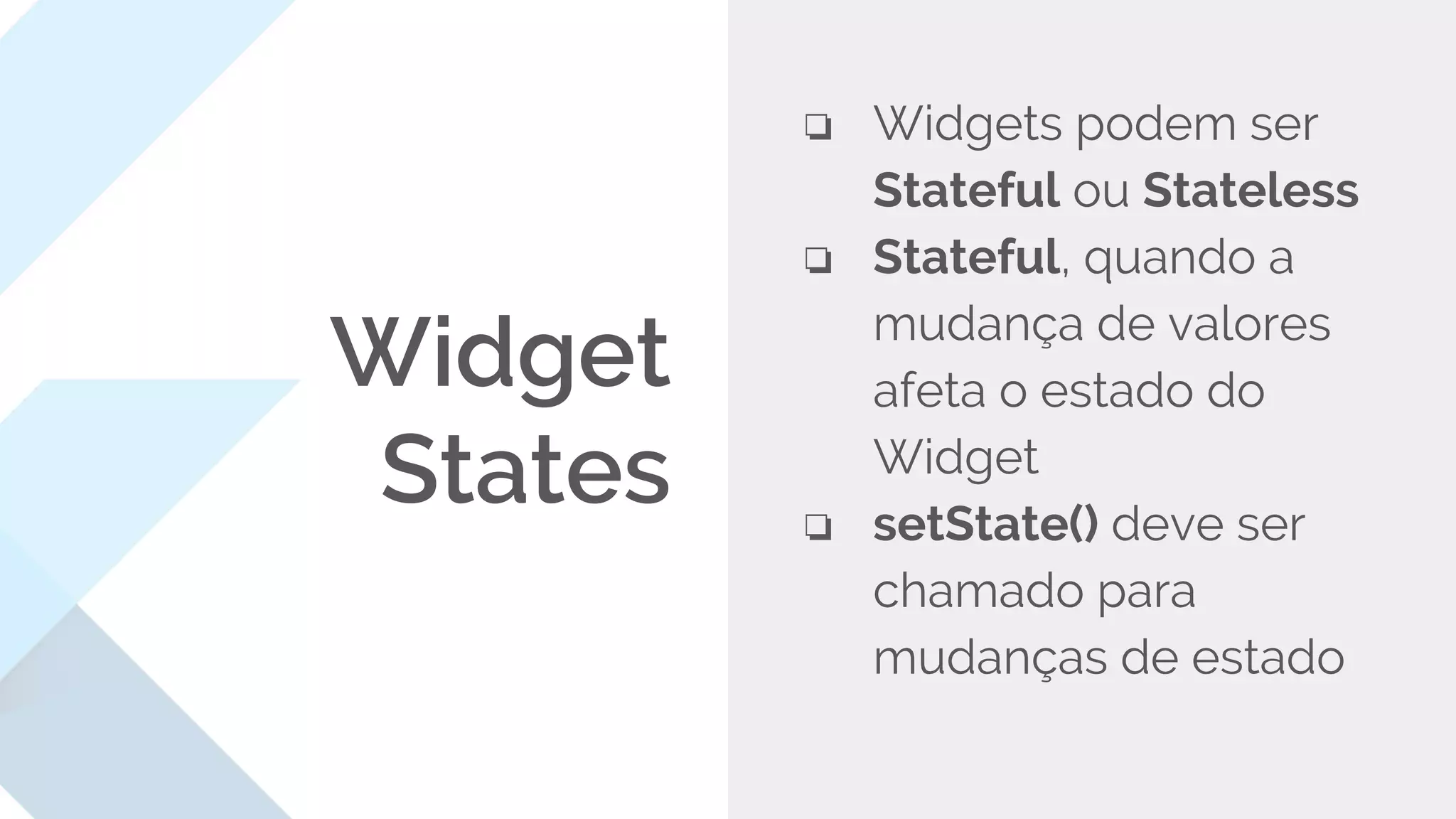 Widget
States
❏ Widgets podem ser
Stateful ou Stateless
❏ Stateful, quando a
mudança de valores
afeta o estado do
Widget
❏ setState() deve ser
chamado para
mudanças de estado
 