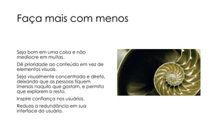 Faça mais com menos
Seja bom em uma coisa e não
medíocre em muitas.
Dê prioridade ao conteúdo em vez de
elementos visuais.
Seja visualmente concentrado e direto,
deixando que as pessoas fiquem
imersas naquilo que gostam, e permita
que explorem o resto.

Inspire confiança nos usuários.
Reduza a redundância em sua
interface do usuário.

 