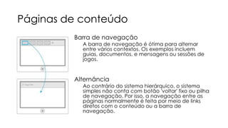 Páginas de conteúdo
Barra de navegação

A barra de navegação é ótima para alternar
entre vários contextos. Os exemplos incluem
guias, documentos, e mensagens ou sessões de
jogos.

Alternância

Ao contrário do sistema hierárquico, o sistema
simples não conta com botão 'voltar' fixo ou pilha
de navegação. Por isso, a navegação entre as
páginas normalmente é feita por meio de links
diretos com o conteúdo ou a barra de
navegação.

 