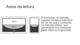Áreas de leitura
O conteúdo na metade
superior da tela é mais fácil
de ver do que o conteúdo
na metade inferior, que
geralmente fica tampado
pelas mãos ou é ignorado.

 