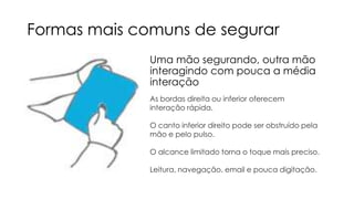 Formas mais comuns de segurar
Uma mão segurando, outra mão
interagindo com pouca a média
interação
As bordas direita ou inferior oferecem
interação rápida.
O canto inferior direito pode ser obstruído pela
mão e pelo pulso.
O alcance limitado torna o toque mais preciso.
Leitura, navegação, email e pouca digitação.

 