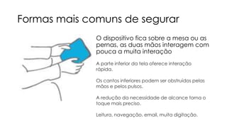 Formas mais comuns de segurar
O dispositivo fica sobre a mesa ou as
pernas, as duas mãos interagem com
pouca a muita interação
A parte inferior da tela oferece interação
rápida.
Os cantos inferiores podem ser obstruídos pelas
mãos e pelos pulsos.
A redução da necessidade de alcance torna o
toque mais preciso.
Leitura, navegação, email, muita digitação.

 