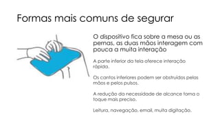 Formas mais comuns de segurar
O dispositivo fica sobre a mesa ou as
pernas, as duas mãos interagem com
pouca a muita interação
A parte inferior da tela oferece interação
rápida.
Os cantos inferiores podem ser obstruídos pelas
mãos e pelos pulsos.
A redução da necessidade de alcance torna o
toque mais preciso.
Leitura, navegação, email, muita digitação.

 