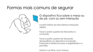 Formas mais comuns de segurar
O dispositivo fica sobre a mesa ou
de pé, com ou sem interação
A parte inferior da tela oferece interação
rápida.
Tocar a parte superior da tela obstrui o
conteúdo.
Tocar a parte superior da tela pode
desequilibrar um dispositivo encaixado.
Interação à distância reduz a legibilidade e a
precisão.

Assistir a um filme, ouvir música..

 
