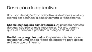 Descrição do aplicativo
Uma boa descrição faz o aplicativo se destacar e ajuda os
clientes em potencial a decidir comprá-lo rapidamente.
Chame atenção nas primeiras frases. As primeiras palavras
da descrição são as mais importantes. Por isso, garanta
que elas chamem e prendam a atenção do usuário.
Use listas e parágrafos curtos. Os possíveis clientes podem
dar apenas uma olhada rápida no aplicativo para decidir
se é algo que os interessa

 