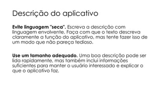 Descrição do aplicativo
Evite linguagem "seca". Escreva a descrição com
linguagem envolvente. Faça com que o texto descreva
claramente a função do aplicativo, mas tente fazer isso de
um modo que não pareça tedioso.
Use um tamanho adequado. Uma boa descrição pode ser
lida rapidamente, mas também inclui informações
suficientes para manter o usuário interessado e explicar o
que o aplicativo faz.

 