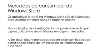 Mercados de consumidor da
Windows Store
Os aplicativos listados na Windows Store são direcionados
para clientes em mercados ao redor do mundo.
Mas as legislações e restrições locais podem impedir que
alguns aplicativos sejam listados em alguns mercados.
Além disso, alguns mercados podem exigir certificados de
classificação etária de um conselho de classificação
específico.

 