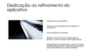 Dedicação ao refinamento do
aplicativo
Capriche nos detalhes
Torne o uso de aplicativos seguro e
confiável
Use equilíbrio e simetria
Alinhe o layout do seu aplicativo à
grade, o novo layout para aplicativos
Disponibilize seu aplicativo para a maior
audiência possível, incluindo as pessoas
com deficiências ou dificuldades

 