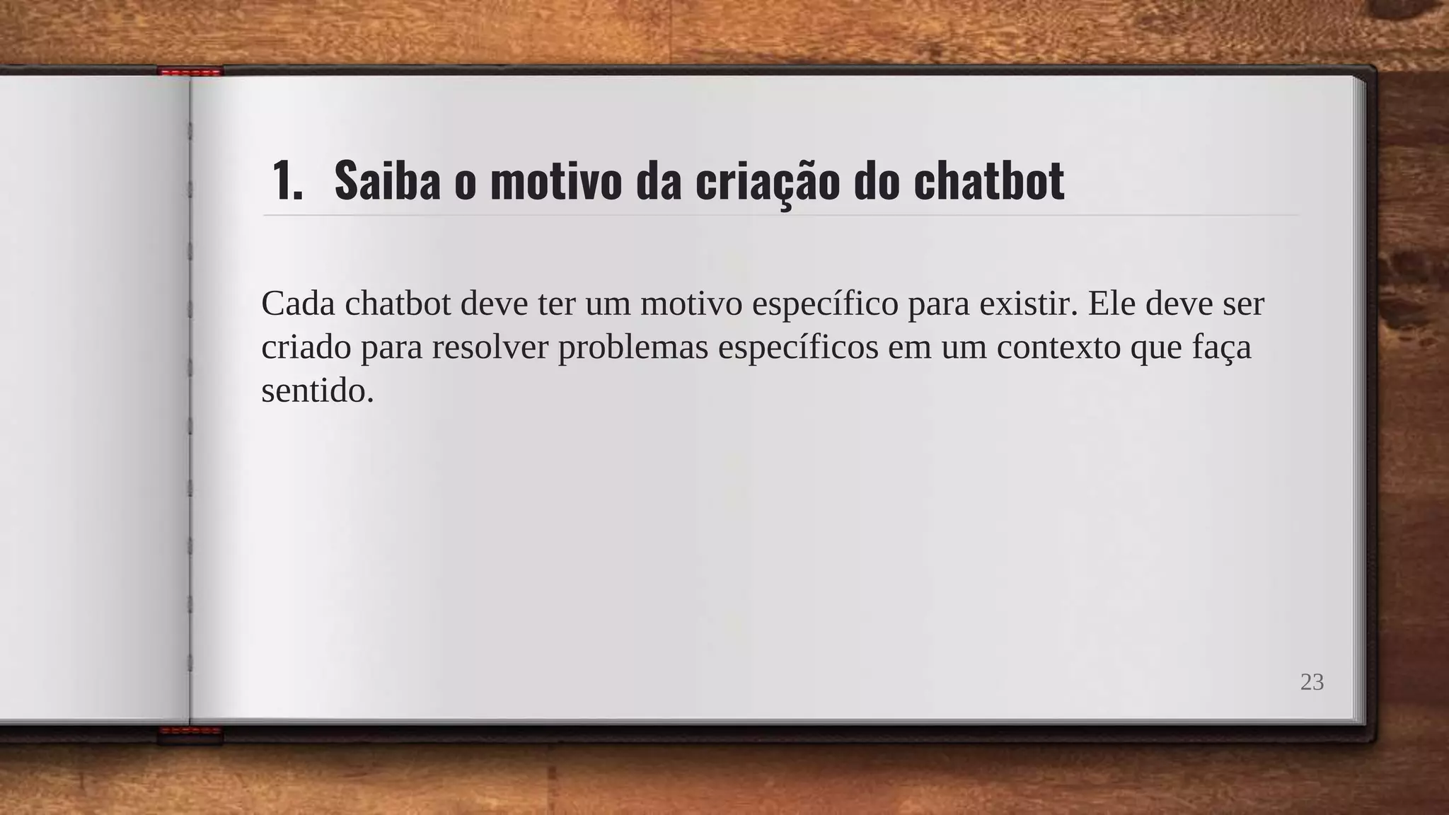 1. Saiba o motivo da criação do chatbot
Cada chatbot deve ter um motivo específico para existir. Ele deve ser
criado para resolver problemas específicos em um contexto que faça
sentido.
23
 