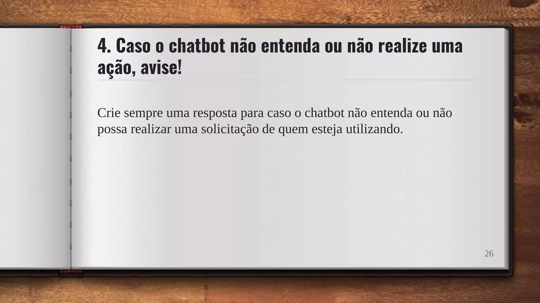 4. Caso o chatbot não entenda ou não realize uma
ação, avise!
Crie sempre uma resposta para caso o chatbot não entenda ou não
possa realizar uma solicitação de quem esteja utilizando.
26
 