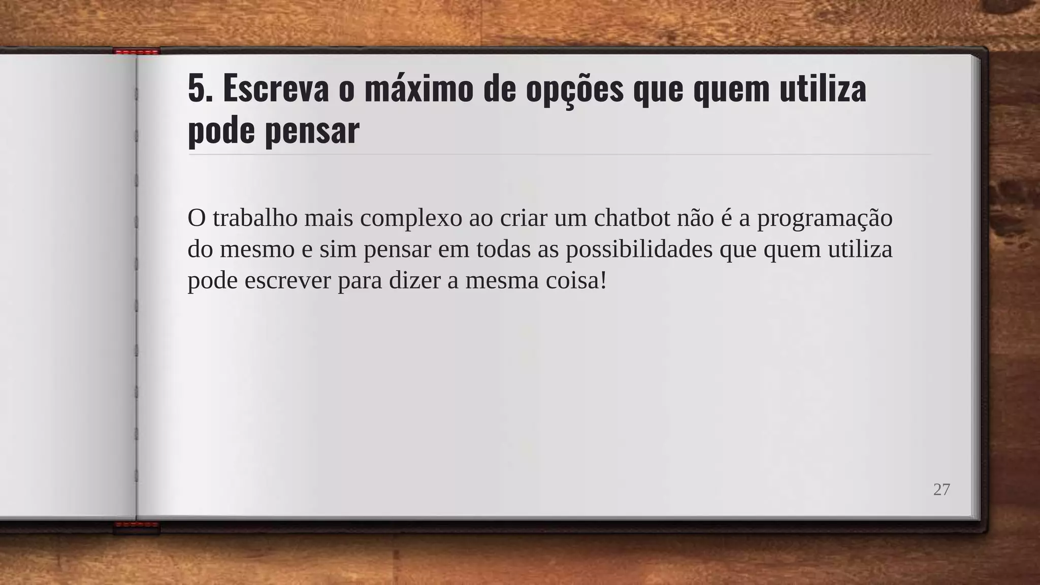5. Escreva o máximo de opções que quem utiliza
pode pensar
O trabalho mais complexo ao criar um chatbot não é a programação
do mesmo e sim pensar em todas as possibilidades que quem utiliza
pode escrever para dizer a mesma coisa!
27
 