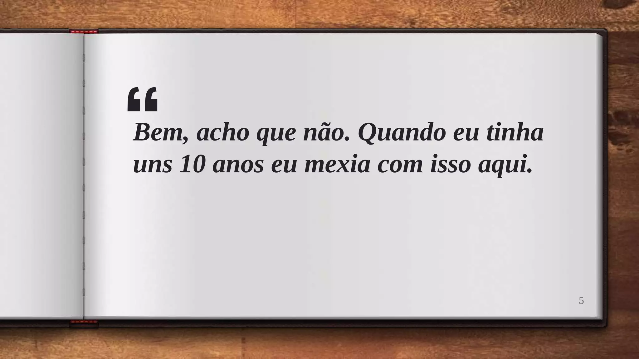 “Bem, acho que não. Quando eu tinha
uns 10 anos eu mexia com isso aqui.
5
 