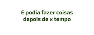 E podia fazer coisas
depois de x tempo
 