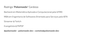 Rodrigo 'Pokemaobr' Cardoso
Bacharel em Matemática Aplicada e Computacional pela UFRRJ
MBA em Engenharia de Softwares Orientado para Serviços pelo IBTA
Streamer @ Twitch
Evangelista @ PHPSP
@pokemaobr - pokemaobr.dev - contato@pokemaobr.dev
 