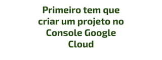 Primeiro tem que
criar um projeto no
Console Google
Cloud
 