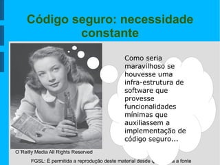 FGSL: É permitida a reprodução deste material desde que citada a fonte
Código seguro: necessidade
constante
O´Reilly Media All Rights Reserved
Como seria
maravilhoso se
houvesse uma
infra-estrutura de
software que
provesse
funcionalidades
mínimas que
auxiliassem a
implementação de
código seguro...
 