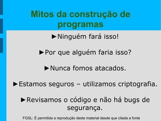 FGSL: É permitida a reprodução deste material desde que citada a fonte
Mitos da construção de
programas
►Ninguém fará isso!
►Por que alguém faria isso?
►Nunca fomos atacados.
►Estamos seguros – utilizamos criptografia.
►Revisamos o código e não há bugs de
segurança.
 