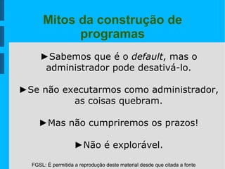 FGSL: É permitida a reprodução deste material desde que citada a fonte
Mitos da construção de
programas
►Sabemos que é o default, mas o
administrador pode desativá-lo.
►Se não executarmos como administrador,
as coisas quebram.
►Mas não cumpriremos os prazos!
►Não é explorável.
 
