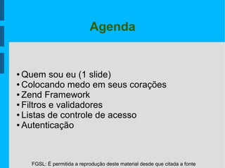 FGSL: É permitida a reprodução deste material desde que citada a fonte
Agenda
● Quem sou eu (1 slide)
● Colocando medo em seus corações
● Zend Framework
● Filtros e validadores
● Listas de controle de acesso
● Autenticação
 