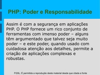 FGSL: É permitida a reprodução deste material desde que citada a fonte
PHP: Poder e Responsabilidade
Assim é com a segurança em aplicações
PHP. O PHP fornece um rico conjunto de
ferramentas com imenso poder – alguns
têm argumentado que talvez seja muito
poder – e este poder, quando usado com
cuidadosa atenção aos detalhes, permite a
criação de aplicações complexas e
robustas.
 