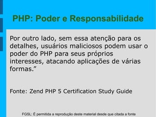 FGSL: É permitida a reprodução deste material desde que citada a fonte
PHP: Poder e Responsabilidade
Por outro lado, sem essa atenção para os
detalhes, usuários maliciosos podem usar o
poder do PHP para seus próprios
interesses, atacando aplicações de várias
formas.”
Fonte: Zend PHP 5 Certification Study Guide
 