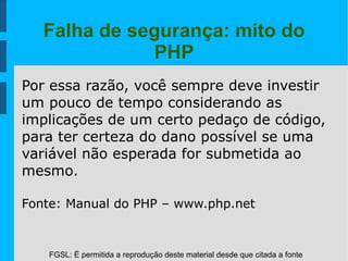 FGSL: É permitida a reprodução deste material desde que citada a fonte
Falha de segurança: mito do
PHP
Por essa razão, você sempre deve investir
um pouco de tempo considerando as
implicações de um certo pedaço de código,
para ter certeza do dano possível se uma
variável não esperada for submetida ao
mesmo.
Fonte: Manual do PHP – www.php.net
 