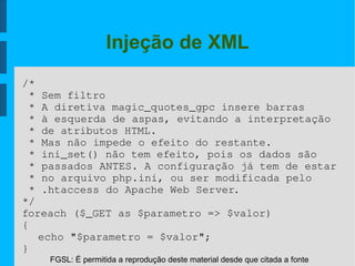 FGSL: É permitida a reprodução deste material desde que citada a fonte
Injeção de XML
/*
 * Sem filtro
 * A diretiva magic_quotes_gpc insere barras
 * à esquerda de aspas, evitando a interpretação
 * de atributos HTML.
 * Mas não impede o efeito do restante.
 * ini_set() não tem efeito, pois os dados são
 * passados ANTES. A configuração já tem de estar
 * no arquivo php.ini, ou ser modificada pelo 
 * .htaccess do Apache Web Server.
*/
foreach ($_GET as $parametro => $valor)
{
echo "$parametro = $valor";
}
 