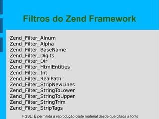 FGSL: É permitida a reprodução deste material desde que citada a fonte
Filtros do Zend Framework
Zend_Filter_Alnum
Zend_Filter_Alpha
Zend_Filter_BaseName
Zend_Filter_Digits
Zend_Filter_Dir
Zend_Filter_HtmlEntities
Zend_Filter_Int
Zend_Filter_RealPath
Zend_Filter_StripNewLines
Zend_Filter_StringToLower
Zend_Filter_StringToUpper
Zend_Filter_StringTrim
Zend_Filter_StripTags
 