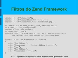FGSL: É permitida a reprodução deste material desde que citada a fonte
Filtros do Zend Framework
require('Zend/Filter.php');
require('Zend/Filter/StringToLower.php');
require('Zend/Filter/Word/CamelCaseToDash.php');
// Combinação de Zend_Filter_Word_CamelCaseToDash
// e Zend_Filter_StringToLower
$filtro = new Zend_Filter();
// Interface fluente
$filtro­>addFilter(new Zend_Filter_Word_CamelCaseToDash())
­>addFilter(new Zend_Filter_StringToLower());
foreach ($_GET as $parametro => $valor)
{
echo "Com Filtro:";
echo "$parametro = {$filtro­>filter($valor)}";
echo "<br>";
echo "Sem Filtro:";
echo "$parametro = $valor";
}
 