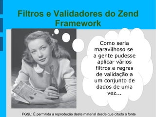 FGSL: É permitida a reprodução deste material desde que citada a fonte
Filtros e Validadores do Zend
Framework
Como seria
maravilhoso se
a gente pudesse
aplicar vários
filtros e regras
de validação a
um conjunto de
dados de uma
vez...
 