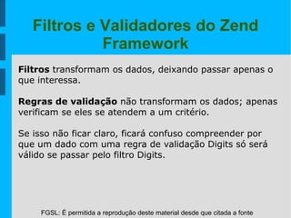 FGSL: É permitida a reprodução deste material desde que citada a fonte
Filtros e Validadores do Zend
Framework
Filtros transformam os dados, deixando passar apenas o
que interessa.
Regras de validação não transformam os dados; apenas
verificam se eles se atendem a um critério.
Se isso não ficar claro, ficará confuso compreender por
que um dado com uma regra de validação Digits só será
válido se passar pelo filtro Digits.
 