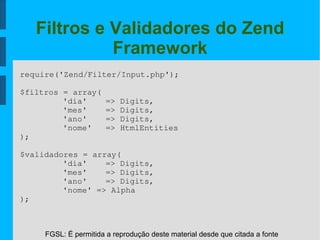 FGSL: É permitida a reprodução deste material desde que citada a fonte
Filtros e Validadores do Zend
Framework
require('Zend/Filter/Input.php');
$filtros = array(
'dia'  => Digits,
'mes'  => Digits,
'ano'  => Digits,
'nome' => HtmlEntities
);
$validadores = array(
'dia'  => Digits,
'mes'  => Digits,
'ano'  => Digits,
'nome' => Alpha
);
 