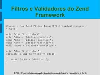 FGSL: É permitida a reprodução deste material desde que citada a fonte
Filtros e Validadores do Zend
Framework
$dados = new Zend_Filter_Input($filtros,$validadores,
$_GET);
echo 'Com filtro:<br>';
echo "dia = {$dados­>dia}<br>";
echo "mes = {$dados­>mes}<br>";
echo "ano = {$dados­>ano}<br>";
echo "nome = {$dados­>nome}<br>";
echo 'Sem filtro:<br>';
foreach ($_GET as $nome => $dado)
{
echo "$nome = $dado<br>";
}
 