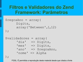FGSL: É permitida a reprodução deste material desde que citada a fonte
Filtros e Validadores do Zend
Framework: Parâmetros
$regraAno = array(
Digits,
array('Between',1,12)
);
$validadores = array(
'dia'  => Digits,
'mes'  => Digits,
'ano'  => $regraAno,
'nome' => Alpha
);
 