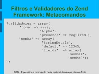 FGSL: É permitida a reprodução deste material desde que citada a fonte
Filtros e Validadores do Zend
Framework: Metacomandos
$validadores = array(
'nome' => array(
                'Alpha',
                'presence' => required'),
      'senha' => array(
'StringEquals',
                 'default' => 12345,
                 'fields'  => array(
  'senha1',
  'senha2'))
);
 