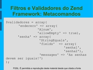 FGSL: É permitida a reprodução deste material desde que citada a fonte
Filtros e Validadores do Zend
Framework: Metacomandos
$validadores = array(
'endereco' => array(
                'Alnum',
                'allowEmpty' => true),
      'senha' => array(
'StringEquals',
                 'fields'  => array(
  'senha1',
  'senha2'),
                 'messages' => 'As senhas 
devem ser iguais!')
);
 