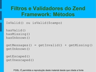 FGSL: É permitida a reprodução deste material desde que citada a fonte
Filtros e Validadores do Zend
Framework: Métodos
IsValid() ou isValid($campo)
hasValid()
hasMissing()
hasUnknown()
getMessages() = getInvalid() + getMissing()
getUnknown()
getEscaped()
getUnescaped()
 
