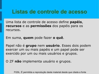 FGSL: É permitida a reprodução deste material desde que citada a fonte
Listas de controle de acesso
Uma lista de controle de acesso define papéis,
recursos e as permissões dos papéis para os
recursos.
Em suma, quem pode fazer o quê.
Papel não é grupo nem usuário. Esses dois podem
exercer um ou mais papéis e um papel pode ser
exercido por um ou mais usuários e grupos.
O ZF não implementa usuário e grupos.
 