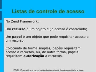 FGSL: É permitida a reprodução deste material desde que citada a fonte
Listas de controle de acesso
No Zend Framework:
Um recurso é um objeto cujo acesso é controlado;
Um papel é um objeto que pode requisitar acesso a
um recurso.
Colocando de forma simples, papéis requisitam
acesso a recursos, ou, de outra forma, papéis
requisitam autorização a recursos.
 