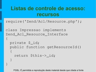 FGSL: É permitida a reprodução deste material desde que citada a fonte
Listas de controle de acesso:
recursos
require('Zend/Acl/Resource.php');
class Impressao implements 
Zend_Acl_Resource_Interface 
{
private $_id;
public function getResourceId()
{
return $this­>_id;
}
}
 