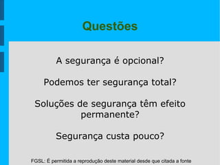 FGSL: É permitida a reprodução deste material desde que citada a fonte
Questões
A segurança é opcional?
Podemos ter segurança total?
Soluções de segurança têm efeito
permanente?
Segurança custa pouco?
 